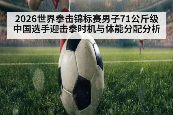 2026世界拳击锦标赛男子71公斤级中国选手迎击拳时机与体能分配分析